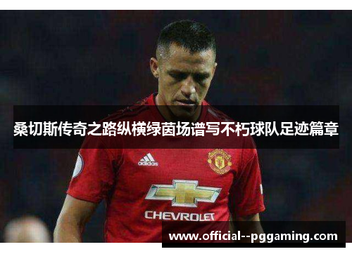 桑切斯传奇之路纵横绿茵场谱写不朽球队足迹篇章 桑切斯传奇之路纵横绿茵场谱写不朽球队足迹篇章