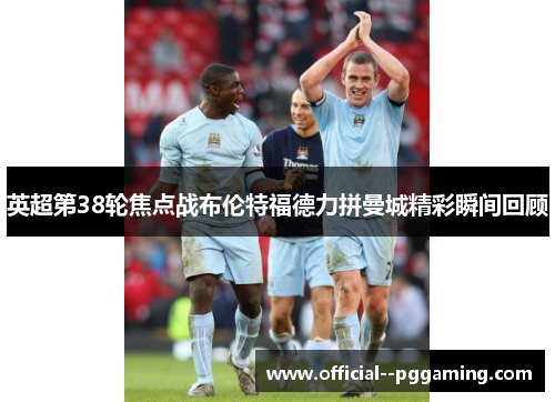 英超第38轮焦点战布伦特福德力拼曼城精彩瞬间回顾 英超第38轮焦点战布伦特福德力拼曼城精彩瞬间回顾