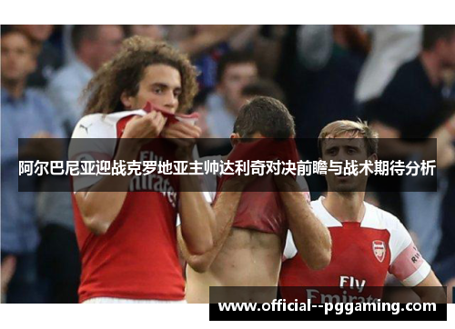 阿尔巴尼亚迎战克罗地亚主帅达利奇对决前瞻与战术期待分析