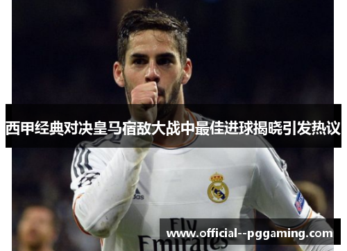 西甲经典对决皇马宿敌大战中最佳进球揭晓引发热议 西甲经典对决皇马宿敌大战中最佳进球揭晓引发热议
