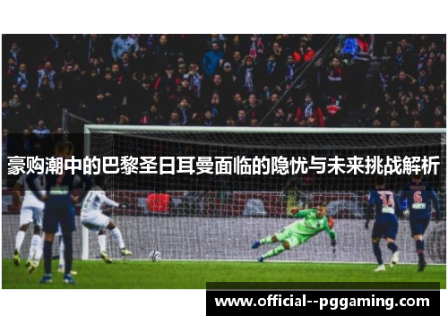豪购潮中的巴黎圣日耳曼面临的隐忧与未来挑战解析 豪购潮中的巴黎圣日耳曼面临的隐忧与未来挑战解析