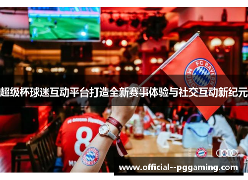 超级杯球迷互动平台打造全新赛事体验与社交互动新纪元 超级杯球迷互动平台打造全新赛事体验与社交互动新纪元