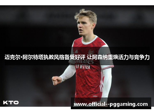 迈克尔·阿尔特塔执教风格备受好评 让阿森纳重焕活力与竞争力