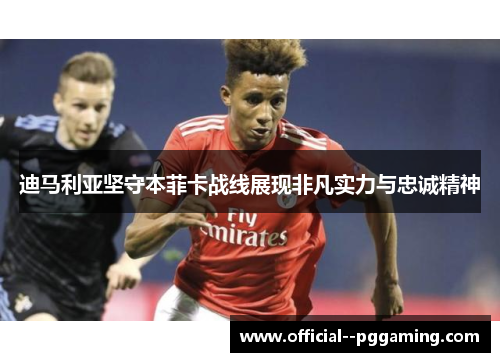 迪马利亚坚守本菲卡战线展现非凡实力与忠诚精神