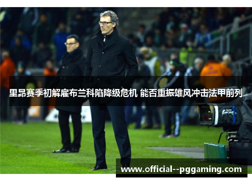 里昂赛季初解雇布兰科陷降级危机 能否重振雄风冲击法甲前列 里昂赛季初解雇布兰科陷降级危机 能否重振雄风冲击法甲前列