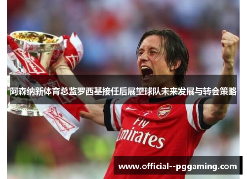 阿森纳新体育总监罗西基接任后展望球队未来发展与转会策略 阿森纳新体育总监罗西基接任后展望球队未来发展与转会策略