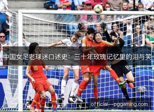 中国女足老球迷口述史:三十年玫瑰记忆里的泪与笑 中国女足老球迷口述史:三十年玫瑰记忆里的泪与笑