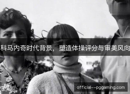 科马内奇时代背景，塑造体操评分与审美风向